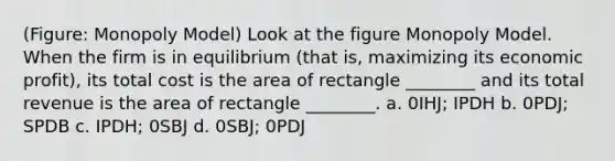 (Figure: Monopoly Model) Look at the figure Monopoly Model. When the firm is in equilibrium (that is, maximizing its economic profit), its total cost is the area of rectangle ________ and its total revenue is the area of rectangle ________. a. 0IHJ; IPDH b. 0PDJ; SPDB c. IPDH; 0SBJ d. 0SBJ; 0PDJ