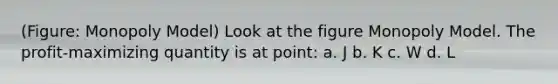 (Figure: Monopoly Model) Look at the figure Monopoly Model. The profit-maximizing quantity is at point: a. J b. K c. W d. L