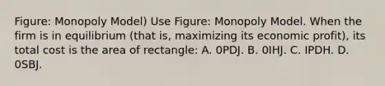 Figure: Monopoly Model) Use Figure: Monopoly Model. When the firm is in equilibrium (that is, maximizing its economic profit), its total cost is the area of rectangle: A. 0PDJ. B. 0IHJ. C. IPDH. D. 0SBJ.