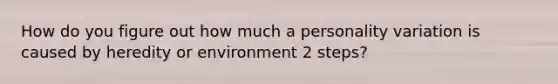 How do you figure out how much a personality variation is caused by heredity or environment 2 steps?