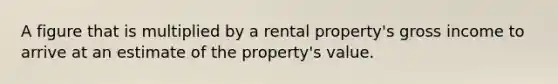 A figure that is multiplied by a rental property's gross income to arrive at an estimate of the property's value.