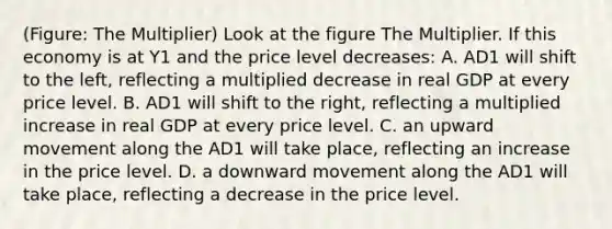 (Figure: The Multiplier) Look at the figure The Multiplier. If this economy is at Y1 and the price level decreases: A. AD1 will shift to the left, reflecting a multiplied decrease in real GDP at every price level. B. AD1 will shift to the right, reflecting a multiplied increase in real GDP at every price level. C. an upward movement along the AD1 will take place, reflecting an increase in the price level. D. a downward movement along the AD1 will take place, reflecting a decrease in the price level.