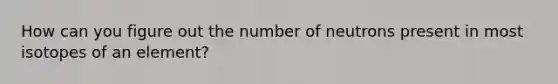 How can you figure out the number of neutrons present in most isotopes of an element?