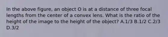 In the above figure, an object O is at a distance of three focal lengths from the center of a convex lens. What is the ratio of the height of the image to the height of the object? A.1/3 B.1/2 C.2/3 D.3/2