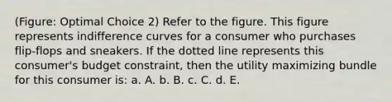 (Figure: Optimal Choice 2) Refer to the figure. This figure represents indifference curves for a consumer who purchases flip-flops and sneakers. If the dotted line represents this consumer's budget constraint, then the utility maximizing bundle for this consumer is: a. A. b. B. c. C. d. E.