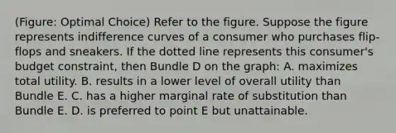 (Figure: Optimal Choice) Refer to the figure. Suppose the figure represents indifference curves of a consumer who purchases flip-flops and sneakers. If the dotted line represents this consumer's budget constraint, then Bundle D on the graph: A. maximizes total utility. B. results in a lower level of overall utility than Bundle E. C. has a higher marginal rate of substitution than Bundle E. D. is preferred to point E but unattainable.
