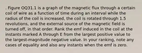 . Figure OQ31.1 is a graph of the magnetic flux through a certain coil of wire as a function of time during an interval while the radius of the coil is increased, the coil is rotated through 1.5 revolutions, and the external source of the magnetic field is turned off, in that order. Rank the emf induced in the coil at the instants marked A through E from the largest positive value to the largest-magnitude negative value. In your ranking, note any cases of equality and also any instants when the emf is zero.