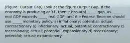 (Figure: Output Gap) Look at the figure Output Gap. If the economy is producing at Y1, then it has a(n) _____ gap, as _____ real GDP exceeds _____ real GDP, and the Federal Reserve should use _____ monetary policy. a) inflationary; potential; actual; contractionary b) inflationary; actual; potential; contractionary c) recessionary; actual; potential; expansionary d) recessionary; potential; actual; expansionary