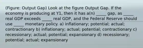 (Figure: Output Gap) Look at the figure Output Gap. If the economy is producing at Y1, then it has a(n) _____ gap, as _____ real GDP exceeds _____ real GDP, and the Federal Reserve should use _____ monetary policy. a) inflationary; potential; actual; contractionary b) inflationary; actual; potential; contractionary c) recessionary; actual; potential; expansionary d) recessionary; potential; actual; expansionary