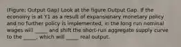 (Figure: Output Gap) Look at the figure Output Gap. If the economy is at Y1 as a result of expansionary monetary policy and no further policy is implemented, in the long run nominal wages will _____ and shift the short-run aggregate supply curve to the _____, which will _____ real output.