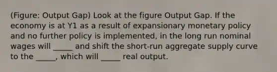 (Figure: Output Gap) Look at the figure Output Gap. If the economy is at Y1 as a result of expansionary monetary policy and no further policy is implemented, in the long run nominal wages will _____ and shift the short-run aggregate supply curve to the _____, which will _____ real output.