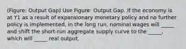 (Figure: Output Gap) Use Figure: Output Gap. If the economy is at Y1 as a result of expansionary monetary policy and no further policy is implemented, in the long run, nominal wages will _____ and shift the short-run aggregate supply curve to the _____, which will _____ real output.