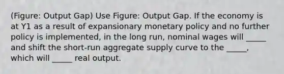 (Figure: Output Gap) Use Figure: Output Gap. If the economy is at Y1 as a result of expansionary monetary policy and no further policy is implemented, in the long run, nominal wages will _____ and shift the short-run aggregate supply curve to the _____, which will _____ real output.