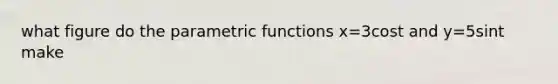 what figure do the parametric functions x=3cost and y=5sint make