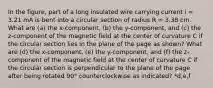 In the figure, part of a long insulated wire carrying current i = 3.21 mA is bent into a circular section of radius R = 3.38 cm. What are (a) the x-component, (b) the y-component, and (c) the z-component of the magnetic field at the center of curvature C if the circular section lies in the plane of the page as shown? What are (d) the x-component, (e) the y-component, and (f) the z-component of the magnetic field at the center of curvature C if the circular section is perpendicular to the plane of the page after being rotated 90° counterclockwise as indicated? *d,e,f