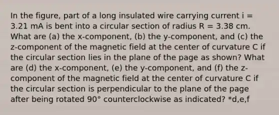 In the figure, part of a long insulated wire carrying current i = 3.21 mA is bent into a circular section of radius R = 3.38 cm. What are (a) the x-component, (b) the y-component, and (c) the z-component of the magnetic field at the center of curvature C if the circular section lies in the plane of the page as shown? What are (d) the x-component, (e) the y-component, and (f) the z-component of the magnetic field at the center of curvature C if the circular section is perpendicular to the plane of the page after being rotated 90° counterclockwise as indicated? *d,e,f