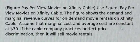 (Figure: Pay Per View Movies on Xfinity Cable) Use Figure: Pay Per View Movies on Xfinity Cable. The figure shows the demand and marginal revenue curves for on-demand movie rentals on Xfinity Cable. Assume that marginal cost and average cost are constant at 30. If the cable company practices perfect price discrimination, then it will sell movie rentals.