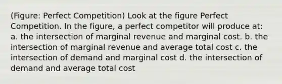 (Figure: Perfect Competition) Look at the figure Perfect Competition. In the figure, a perfect competitor will produce at: a. the intersection of marginal revenue and marginal cost. b. the intersection of marginal revenue and average total cost c. the intersection of demand and marginal cost d. the intersection of demand and average total cost