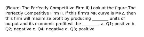 (Figure: The Perfectly Competitive Firm II) Look at the figure The Perfectly Competitive Firm II. If this firm's MR curve is MR2, then this firm will maximize profit by producing ________ units of output and its economic profit will be ________. a. Q1; positive b. Q2; negative c. Q4; negative d. Q3; positive