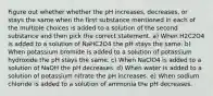 Figure out whether whether the pH increases, decreases, or stays the same when the first substance mentioned in each of the multiple choices is added to a solution of the second substance and then pick the correct statement. a) When H2C2O4 is added to a solution of NaHC2O4 the pH stays the same. b) When potassium bromide is added to a solution of potassium hydroxide the pH stays the same. c) When NaClO4 is added to a solution of NaOH the pH decreases. d) When water is added to a solution of potassium nitrate the pH increases. e) When sodium chloride is added to a solution of ammonia the pH decreases.