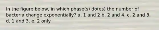 In the figure below, in which phase(s) do(es) the number of bacteria change exponentially? a. 1 and 2 b. 2 and 4. c. 2 and 3. d. 1 and 3. e. 2 only