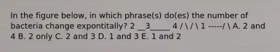 In the figure below, in which phrase(s) do(es) the number of bacteria change expontitally? 2 __3_____ 4 /  /  1 -----/  A. 2 and 4 B. 2 only C. 2 and 3 D. 1 and 3 E. 1 and 2