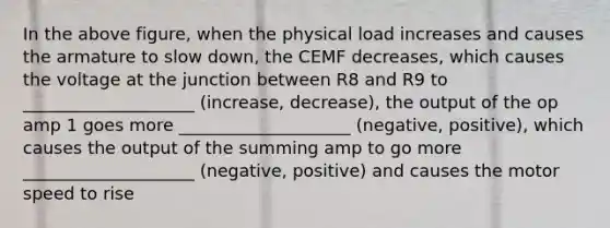 In the above figure, when the physical load increases and causes the armature to slow down, the CEMF decreases, which causes the voltage at the junction between R8 and R9 to ____________________ (increase, decrease), the output of the op amp 1 goes more ____________________ (negative, positive), which causes the output of the summing amp to go more ____________________ (negative, positive) and causes the motor speed to rise