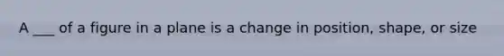 A ___ of a figure in a plane is a change in position, shape, or size