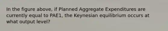 In the figure above, if Planned Aggregate Expenditures are currently equal to PAE1, the Keynesian equilibrium occurs at what output level?