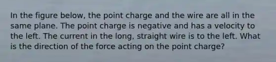 In the figure below, the point charge and the wire are all in the same plane. The point charge is negative and has a velocity to the left. The current in the long, straight wire is to the left. What is the direction of the force acting on the point charge?