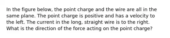 In the figure below, the point charge and the wire are all in the same plane. The point charge is positive and has a velocity to the left. The current in the long, straight wire is to the right. What is the direction of the force acting on the point charge?