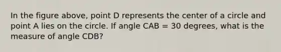 In the figure above, point D represents the center of a circle and point A lies on the circle. If angle CAB = 30 degrees, what is the measure of angle CDB?