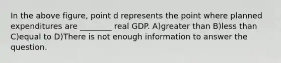 In the above figure, point d represents the point where planned expenditures are ________ real GDP. A)greater than B)less than C)equal to D)There is not enough information to answer the question.