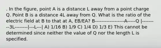 . In the figure, point A is a distance L away from a point charge Q. Point B is a distance 4L away from Q. What is the ratio of the electric field at B to that at A, EB/EA? B------------------A-----Q |---------3L--------|---L---| A) 1/16 B) 1/9 C) 1/4 D) 1/3 E) This cannot be determined since neither the value of Q nor the length L is specified.