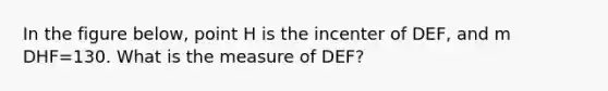 In the figure below, point H is the incenter of DEF, and m DHF=130. What is the measure of DEF?