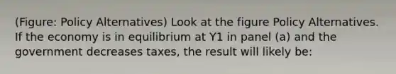 (Figure: Policy Alternatives) Look at the figure Policy Alternatives. If the economy is in equilibrium at Y1 in panel (a) and the government decreases taxes, the result will likely be: