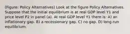 (Figure: Policy Alternatives) Look at the figure Policy Alternatives. Suppose that the initial equilibrium is at real GDP level Y1 and price level P2 in panel (a). At real GDP level Y1 there is: A) an inflationary gap. B) a recessionary gap. C) no gap. D) long-run equilibrium.