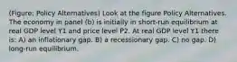 (Figure: Policy Alternatives) Look at the figure Policy Alternatives. The economy in panel (b) is initially in short-run equilibrium at real GDP level Y1 and price level P2. At real GDP level Y1 there is: A) an inflationary gap. B) a recessionary gap. C) no gap. D) long-run equilibrium.