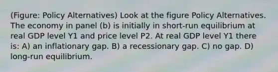 (Figure: Policy Alternatives) Look at the figure Policy Alternatives. The economy in panel (b) is initially in short-run equilibrium at real GDP level Y1 and price level P2. At real GDP level Y1 there is: A) an inflationary gap. B) a recessionary gap. C) no gap. D) long-run equilibrium.