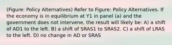 (Figure: Policy Alternatives) Refer to Figure: Policy Alternatives. If the economy is in equilibrium at Y1 in panel (a) and the government does not intervene, the result will likely be: A) a shift of AD1 to the left. B) a shift of SRAS1 to SRAS2. C) a shift of LRAS to the left. D) no change in AD or SRAS