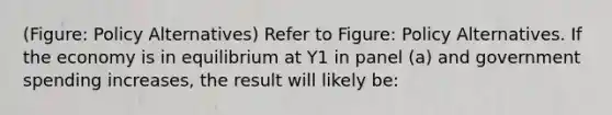 (Figure: Policy Alternatives) Refer to Figure: Policy Alternatives. If the economy is in equilibrium at Y1 in panel (a) and government spending increases, the result will likely be: