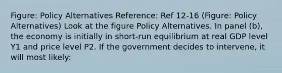 Figure: Policy Alternatives Reference: Ref 12-16 (Figure: Policy Alternatives) Look at the figure Policy Alternatives. In panel (b), the economy is initially in short-run equilibrium at real GDP level Y1 and price level P2. If the government decides to intervene, it will most likely: