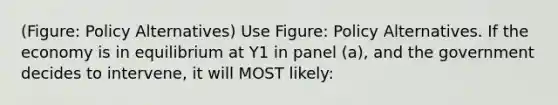 (Figure: Policy Alternatives) Use Figure: Policy Alternatives. If the economy is in equilibrium at Y1 in panel (a), and the government decides to intervene, it will MOST likely: