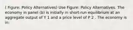 ( Figure: Policy Alternatives) Use Figure: Policy Alternatives. The economy in panel (b) is initially in short-run equilibrium at an aggregate output of Y 1 and a price level of P 2 . The economy is in: