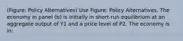 (Figure: Policy Alternatives) Use Figure: Policy Alternatives. The economy in panel (b) is initially in short-run equilibrium at an aggregate output of Y1 and a price level of P2. The economy is in: