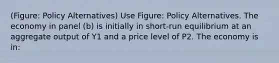 (Figure: Policy Alternatives) Use Figure: Policy Alternatives. The economy in panel (b) is initially in short-run equilibrium at an aggregate output of Y1 and a price level of P2. The economy is in: