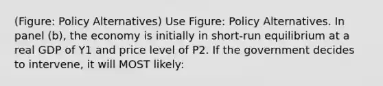 (Figure: Policy Alternatives) Use Figure: Policy Alternatives. In panel (b), the economy is initially in short-run equilibrium at a real GDP of Y1 and price level of P2. If the government decides to intervene, it will MOST likely: