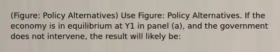 (Figure: Policy Alternatives) Use Figure: Policy Alternatives. If the economy is in equilibrium at Y1 in panel (a), and the government does not intervene, the result will likely be: