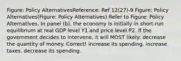 Figure: Policy AlternativesReference: Ref 12(27)-9 Figure: Policy Alternatives(Figure: Policy Alternatives) Refer to Figure: Policy Alternatives. In panel (b), the economy is initially in short-run equilibrium at real GDP level Y1 and price level P2. If the government decides to intervene, it will MOST likely: decrease the quantity of money. Correct! increase its spending. increase taxes. decrease its spending.