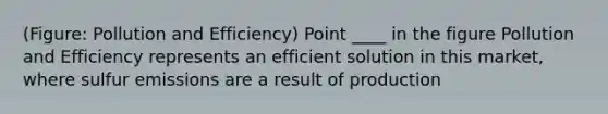 (Figure: Pollution and Efficiency) Point ____ in the figure Pollution and Efficiency represents an efficient solution in this market, where sulfur emissions are a result of production